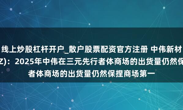 线上炒股杠杆开户_散户股票配资官方注册 中伟新材(300919.SZ)：2025年中伟在三元先行者体商场的出货量仍然保捏商场第一