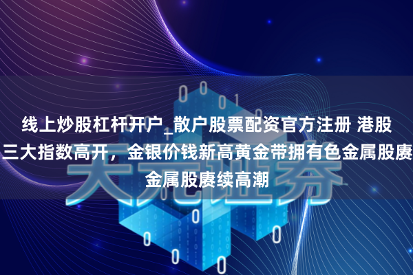 线上炒股杠杆开户_散户股票配资官方注册 港股早评：三大指数高开，金银价钱新高黄金带拥有色金属股赓续高潮