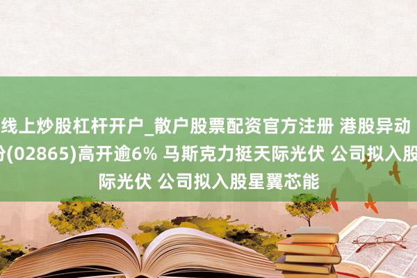 线上炒股杠杆开户_散户股票配资官方注册 港股异动 | 钧达股份(02865)高开逾6% 马斯克力挺天际光伏 公司拟入股星翼芯能