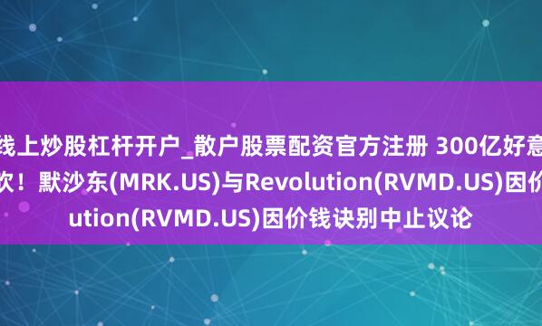 线上炒股杠杆开户_散户股票配资官方注册 300亿好意思元天价收购告吹！默沙东(MRK.US)与Revolution(RVMD.US)因价钱诀别中止议论