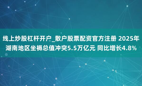 线上炒股杠杆开户_散户股票配资官方注册 2025年湖南地区坐褥总值冲突5.5万亿元 同比增长4.8%