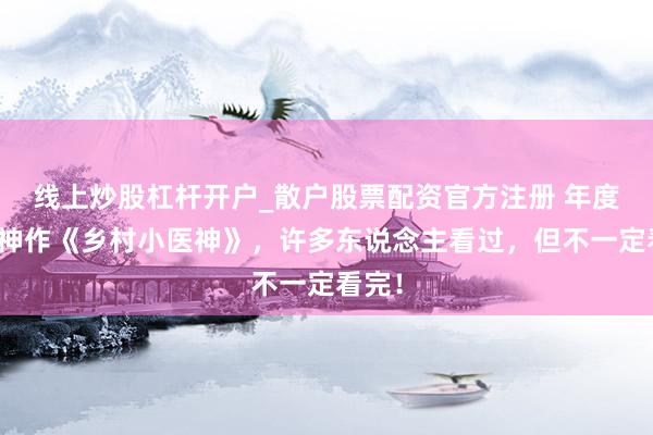 线上炒股杠杆开户_散户股票配资官方注册 年度超火神作《乡村小医神》，许多东说念主看过，但不一定看完！